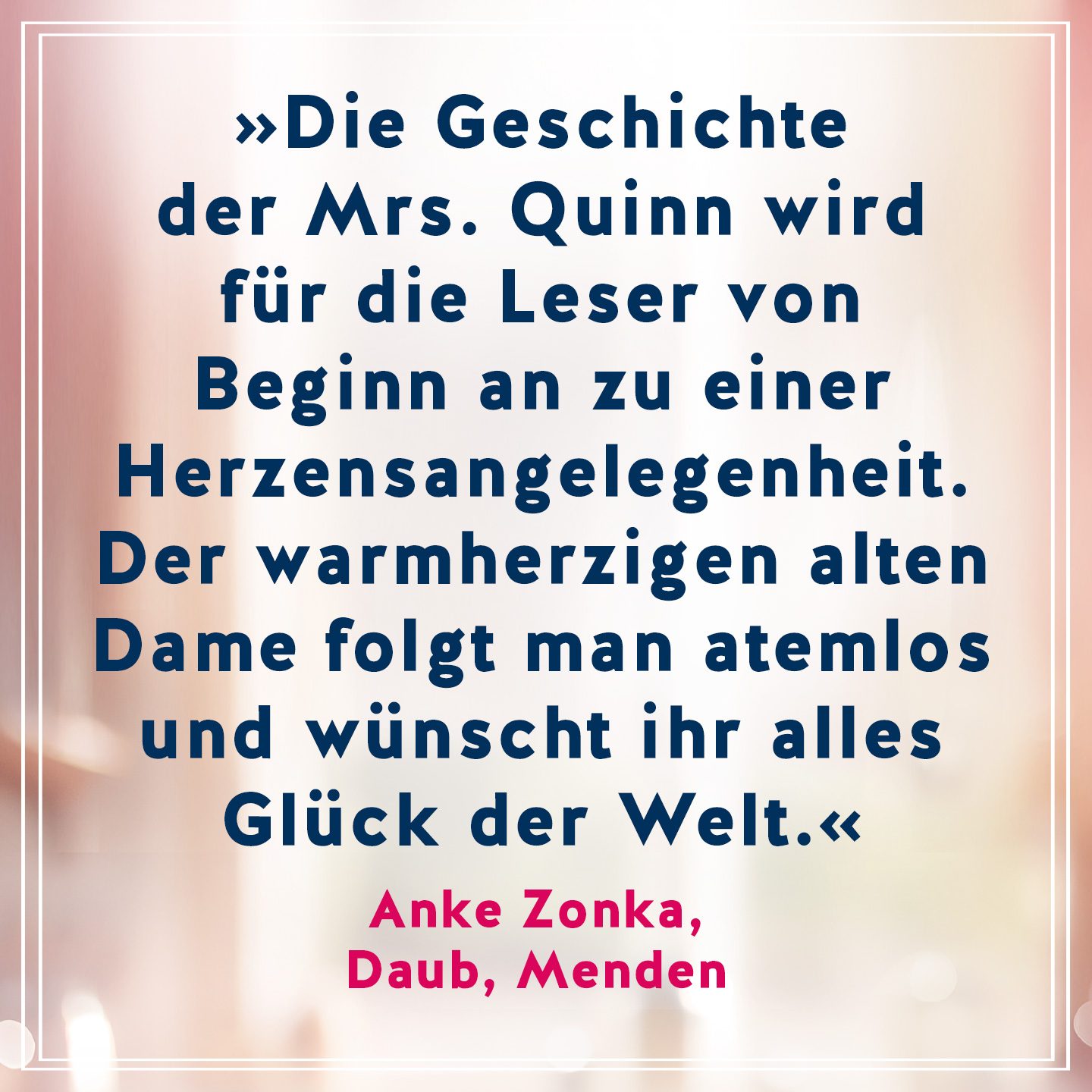 Text Die Geschichte der Mrs. Quinn wird für die Leser von Beginn an zu einer Herzensangelegenheit. Der warmherzigen alten Dame folgt man atemlos und wünscht ihr alles Glück der Welt. Zitat von Anke Zonka, Daub, Menden 